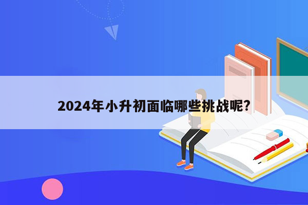 2024年小升初面临哪些挑战呢?