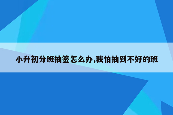 小升初分班抽签怎么办,我怕抽到不好的班