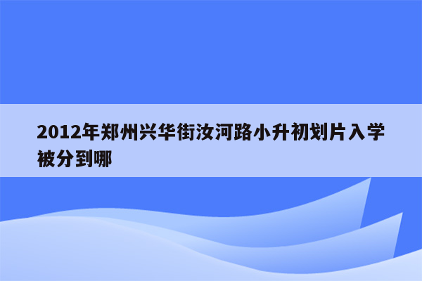 2012年郑州兴华街汝河路小升初划片入学被分到哪