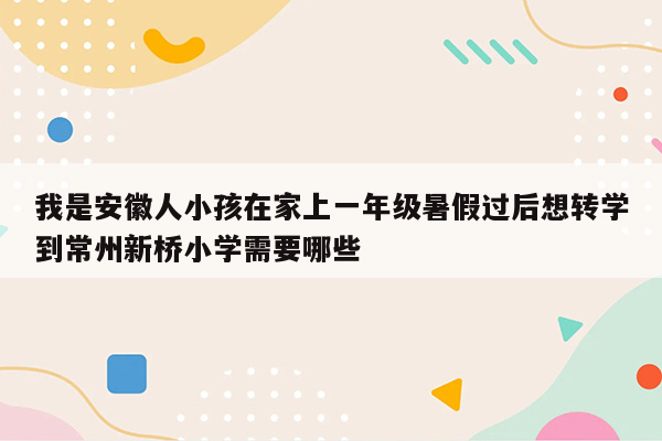 我是安徽人小孩在家上一年级暑假过后想转学到常州新桥小学需要哪些