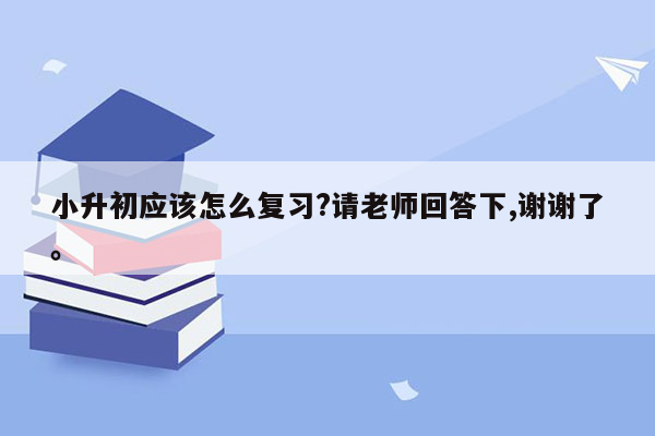 小升初应该怎么复习?请老师回答下,谢谢了。