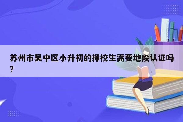 苏州市吴中区小升初的择校生需要地段认证吗?