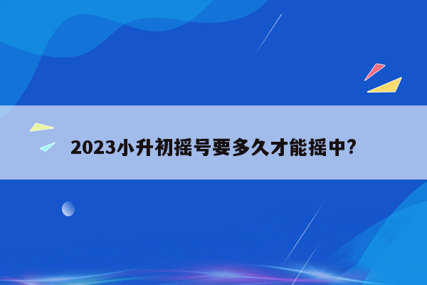 2023小升初摇号要多久才能摇中?