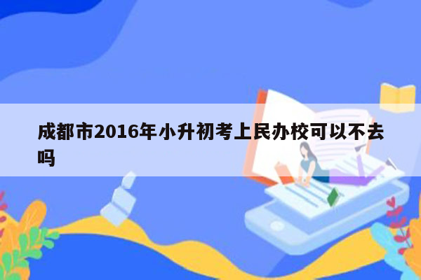 成都市2016年小升初考上民办校可以不去吗