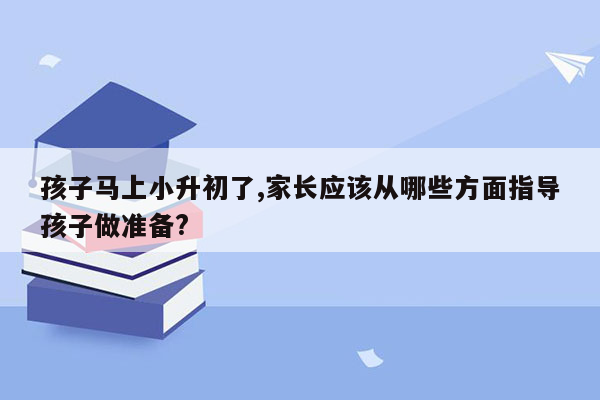 孩子马上小升初了,家长应该从哪些方面指导孩子做准备?