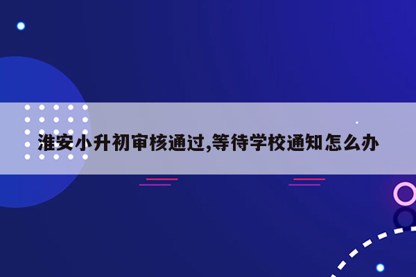 淮安小升初审核通过,等待学校通知怎么办