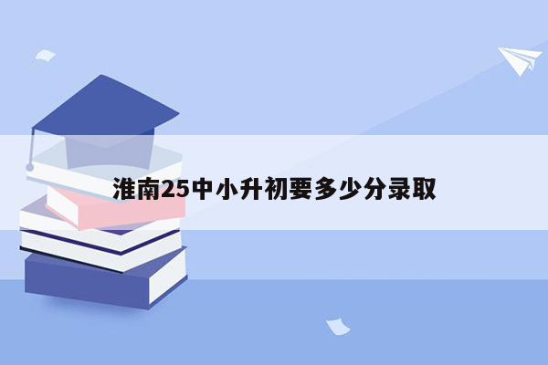 淮南25中小升初要多少分录取