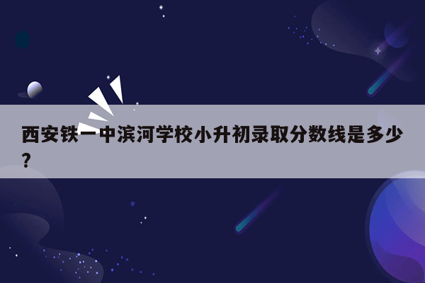 西安铁一中滨河学校小升初录取分数线是多少?