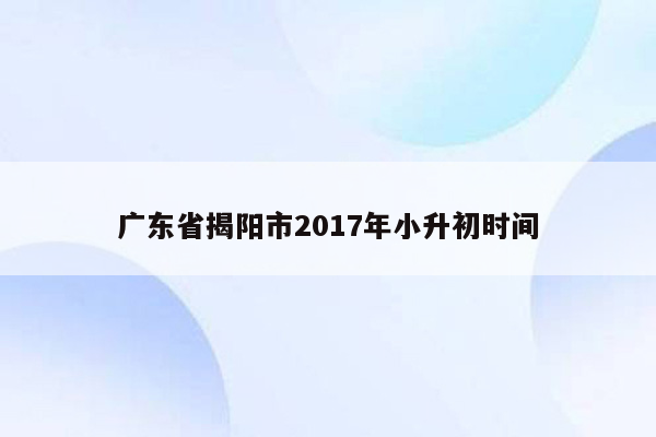 广东省揭阳市2017年小升初时间