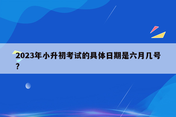 2023年小升初考试的具体日期是六月几号?