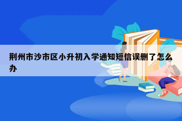 荆州市沙市区小升初入学通知短信误删了怎么办