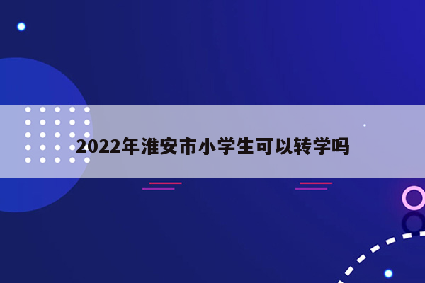 2022年淮安市小学生可以转学吗