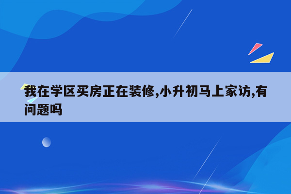 我在学区买房正在装修,小升初马上家访,有问题吗