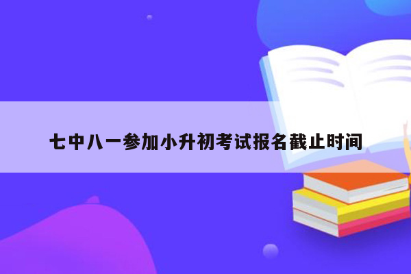 七中八一参加小升初考试报名截止时间