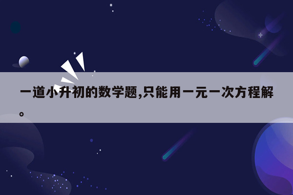 一道小升初的数学题,只能用一元一次方程解。