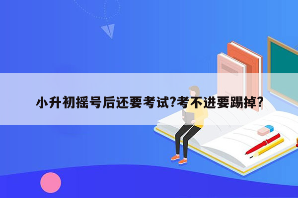 小升初摇号后还要考试?考不进要踢掉?