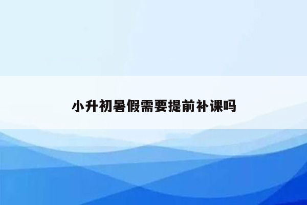 小升初暑假需要提前补课吗