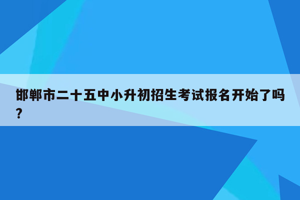 邯郸市二十五中小升初招生考试报名开始了吗?