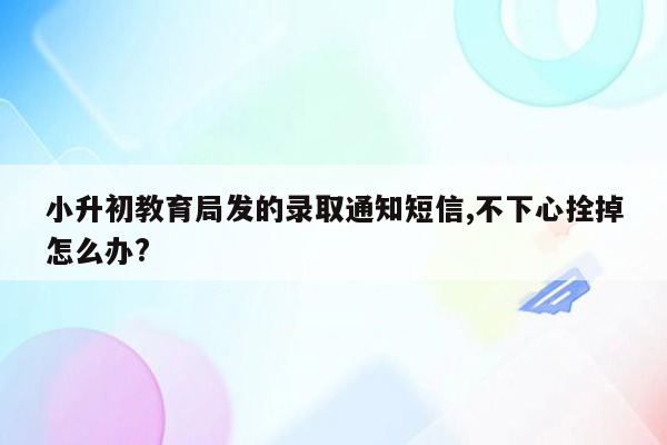 小升初教育局发的录取通知短信,不下心拴掉怎么办?