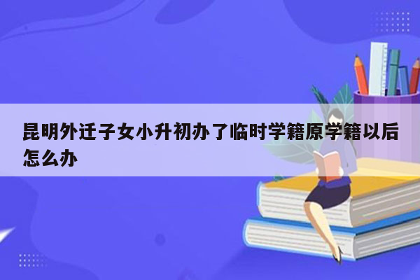 昆明外迁子女小升初办了临时学籍原学籍以后怎么办