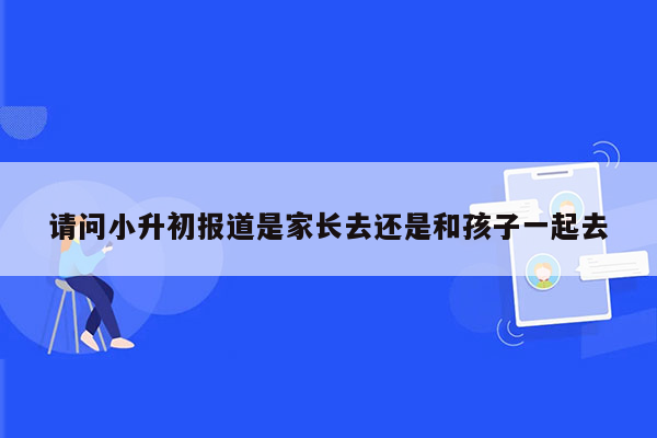 请问小升初报道是家长去还是和孩子一起去