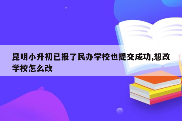 昆明小升初已报了民办学校也提交成功,想改学校怎么改