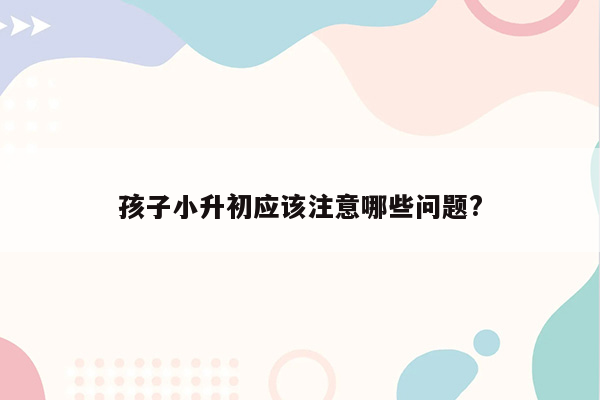 孩子小升初应该注意哪些问题?