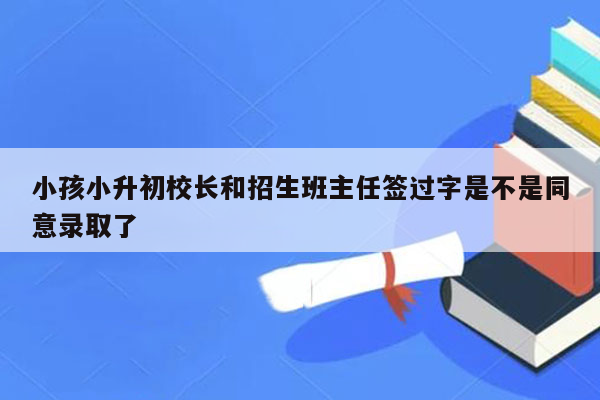 小孩小升初校长和招生班主任签过字是不是同意录取了