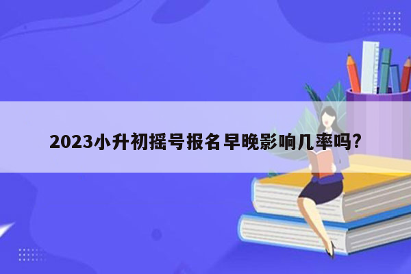 2023小升初摇号报名早晚影响几率吗?