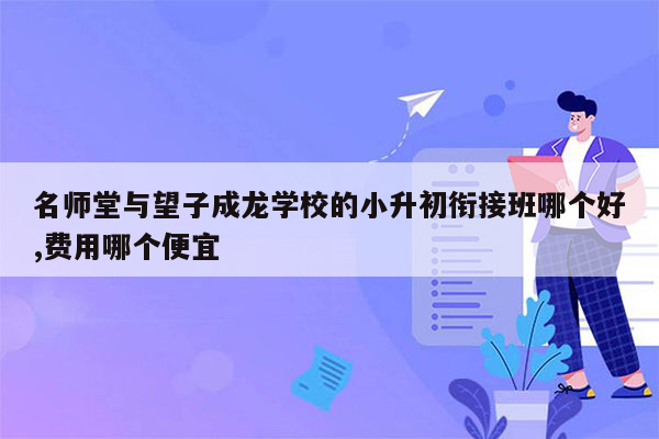 名师堂与望子成龙学校的小升初衔接班哪个好,费用哪个便宜