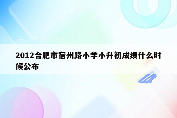 2012合肥市宿州路小学小升初成绩什么时候公布