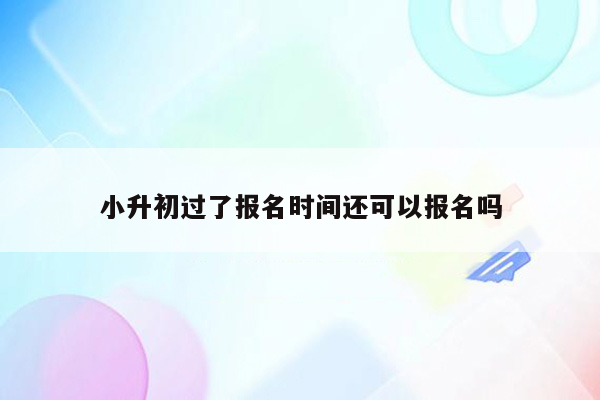 小升初过了报名时间还可以报名吗