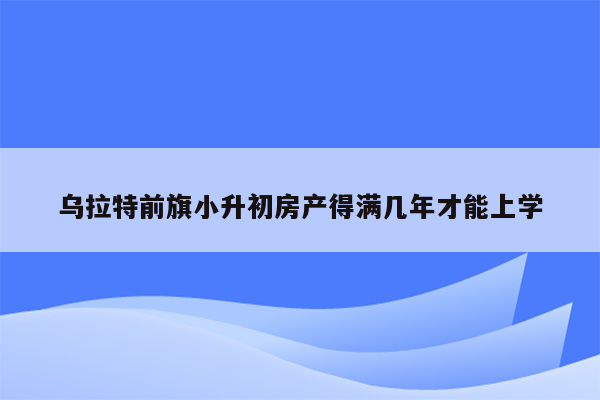 乌拉特前旗小升初房产得满几年才能上学