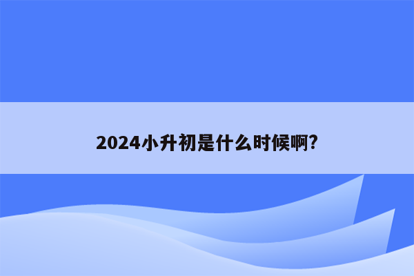 2024小升初是什么时候啊?