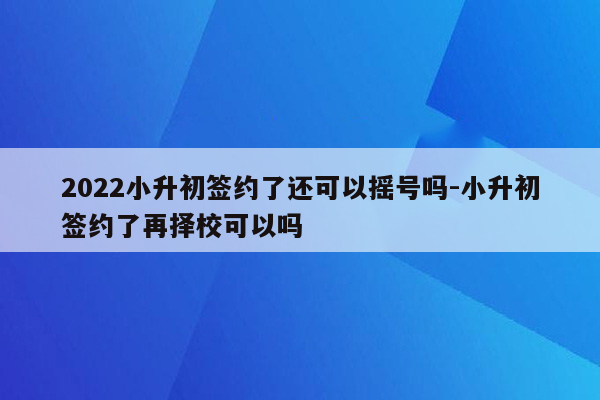 2022小升初签约了还可以摇号吗-小升初签约了再择校可以吗