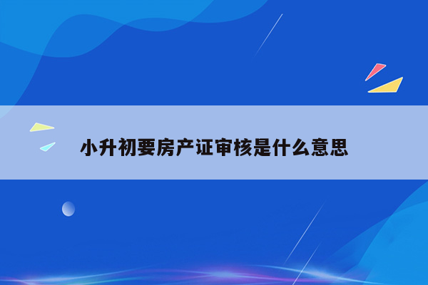 小升初要房产证审核是什么意思