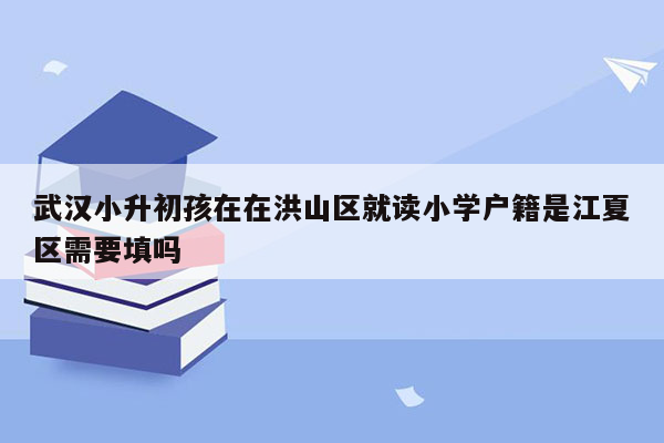 武汉小升初孩在在洪山区就读小学户籍是江夏区需要填吗