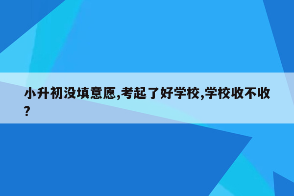 小升初没填意愿,考起了好学校,学校收不收?