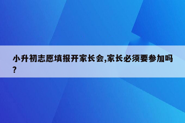 小升初志愿填报开家长会,家长必须要参加吗?