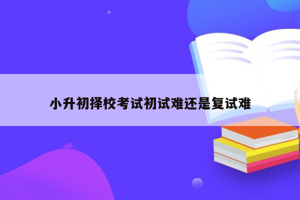 小升初择校考试初试难还是复试难