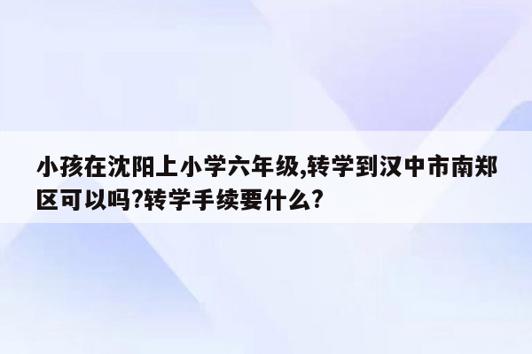 小孩在沈阳上小学六年级,转学到汉中市南郑区可以吗?转学手续要什么?