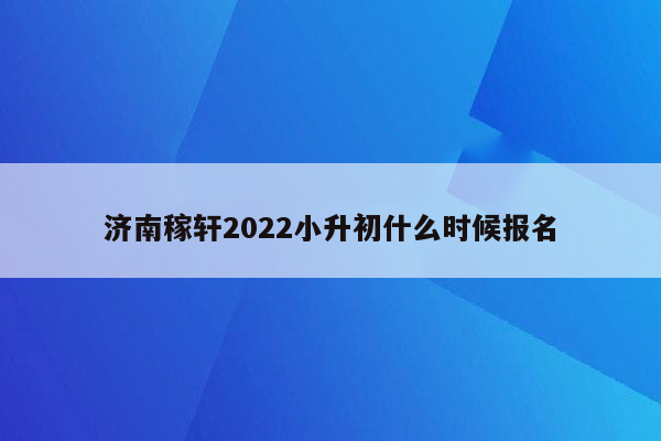 济南稼轩2022小升初什么时候报名