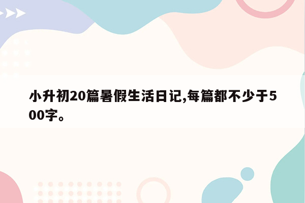 小升初20篇暑假生活日记,每篇都不少于500字。