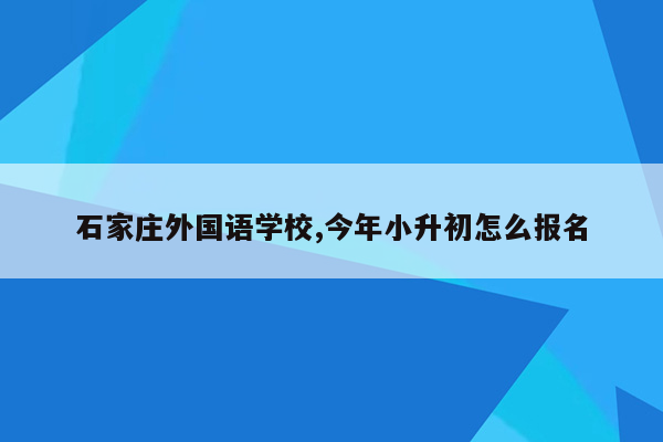 石家庄外国语学校,今年小升初怎么报名