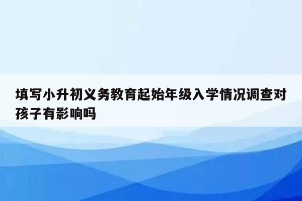 填写小升初义务教育起始年级入学情况调查对孩子有影响吗