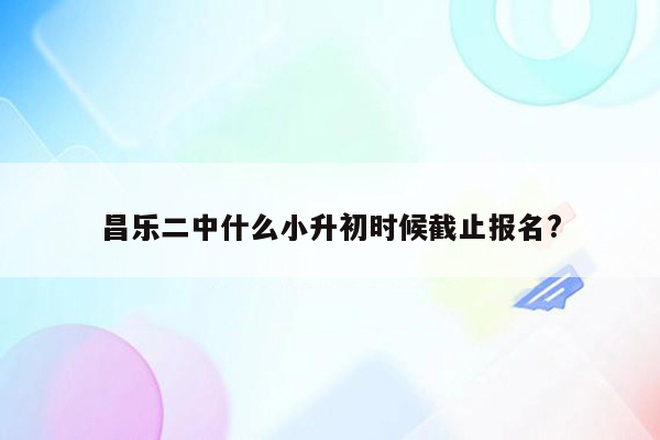 昌乐二中什么小升初时候截止报名?