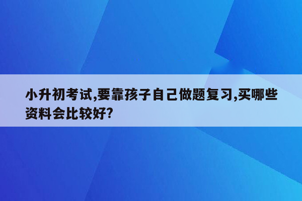 小升初考试,要靠孩子自己做题复习,买哪些资料会比较好?