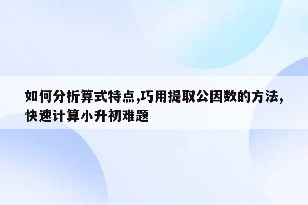 如何分析算式特点,巧用提取公因数的方法,快速计算小升初难题