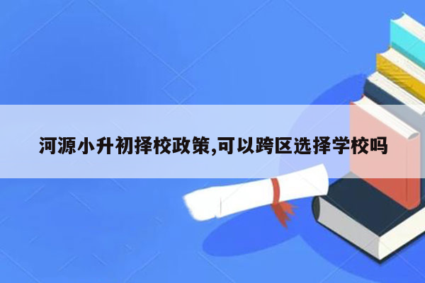 河源小升初择校政策,可以跨区选择学校吗