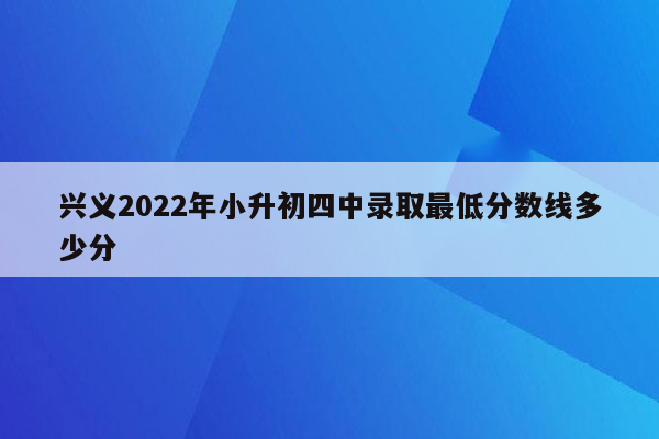 兴义2022年小升初四中录取最低分数线多少分